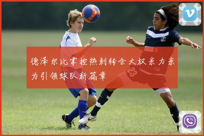 德泽尔比掌控热刺转会大权亲力亲为引领球队新篇章