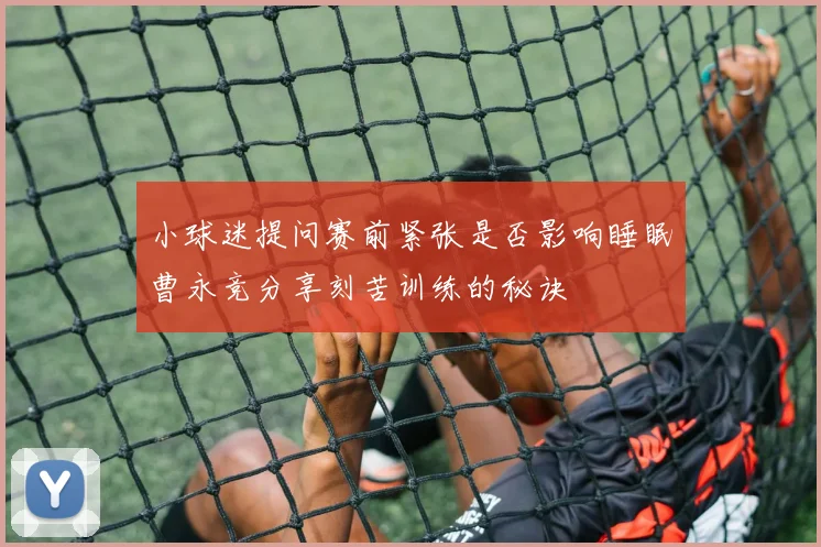 小球迷提问赛前紧张是否影响睡眠曹永竞分享刻苦训练的秘诀