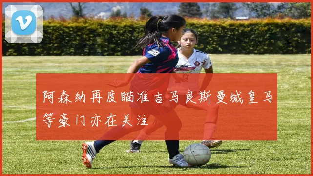 阿森纳再度瞄准吉马良斯曼城皇马等豪门亦在关注