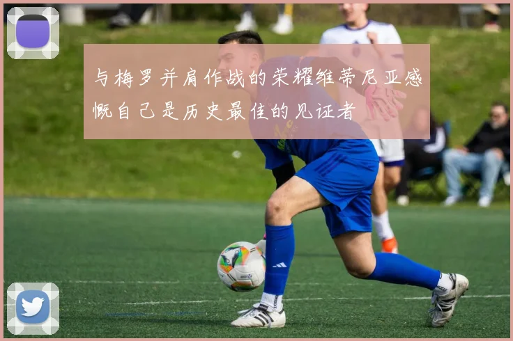 与梅罗并肩作战的荣耀维蒂尼亚感慨自己是历史最佳的见证者